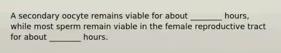 A secondary oocyte remains viable for about ________ hours, while most sperm remain viable in the female reproductive tract for about ________ hours.