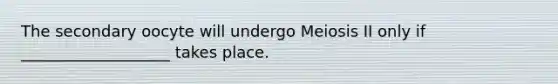 The secondary oocyte will undergo Meiosis II only if ___________________ takes place.