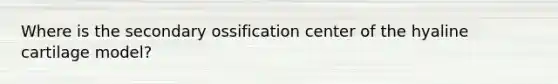 Where is the secondary ossification center of the hyaline cartilage model?