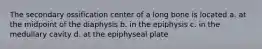 The secondary ossification center of a long bone is located a. at the midpoint of the diaphysis b. in the epiphysis c. in the medullary cavity d. at the epiphyseal plate