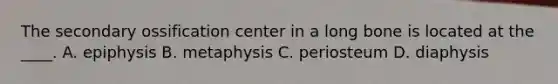 The secondary ossification center in a long bone is located at the ____. A. epiphysis B. metaphysis C. periosteum D. diaphysis