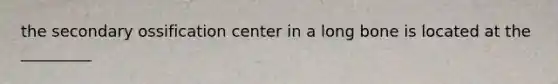 the secondary ossification center in a long bone is located at the _________