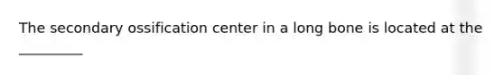 The secondary ossification center in a long bone is located at the _________