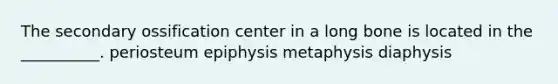 The secondary ossification center in a long bone is located in the __________. periosteum epiphysis metaphysis diaphysis