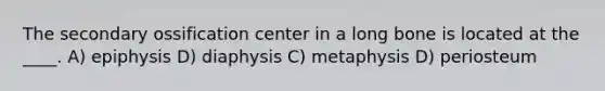 The secondary ossification center in a long bone is located at the ____. A) epiphysis D) diaphysis C) metaphysis D) periosteum