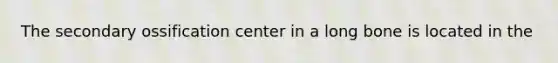 The secondary ossification center in a long bone is located in the