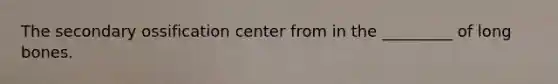 The secondary ossification center from in the _________ of long bones.