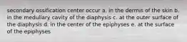 secondary ossification center occur a. in the dermis of the skin b. in the medullary cavity of the diaphysis c. at the outer surface of the diaphysis d. in the center of the epiphyses e. at the surface of the epiphyses