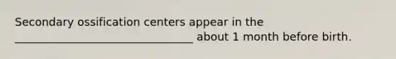 Secondary ossification centers appear in the ________________________________ about 1 month before birth.