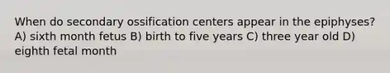 When do secondary ossification centers appear in the epiphyses? A) sixth month fetus B) birth to five years C) three year old D) eighth fetal month