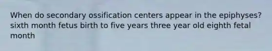 When do secondary ossification centers appear in the epiphyses? sixth month fetus birth to five years three year old eighth fetal month