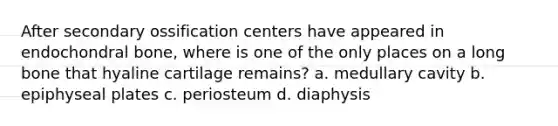 After secondary ossification centers have appeared in endochondral bone, where is one of the only places on a long bone that hyaline cartilage remains? a. medullary cavity b. epiphyseal plates c. periosteum d. diaphysis