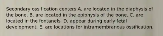 Secondary ossification centers A. are located in the diaphysis of the bone. B. are located in the epiphysis of the bone. C. are located in the fontanels. D. appear during early fetal development. E. are locations for intramembranous ossification.