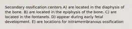 Secondary ossification centers A) are located in the diaphysis of the bone. B) are located in the epiphysis of the bone. C) are located in the fontanels. D) appear during early fetal development. E) are locations for intramembranous ossification