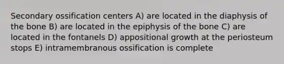 Secondary ossification centers A) are located in the diaphysis of the bone B) are located in the epiphysis of the bone C) are located in the fontanels D) appositional growth at the periosteum stops E) intramembranous ossification is complete