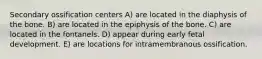 Secondary ossification centers A) are located in the diaphysis of the bone. B) are located in the epiphysis of the bone. C) are located in the fontanels. D) appear during early fetal development. E) are locations for intramembranous ossification.