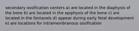 secondary ossification centers a) are located in the diaphysis of the bone b) are located in the epiphysis of the bone c) are located in the fontanels d) appear during early fetal development e) are locations for intramembranous ossification