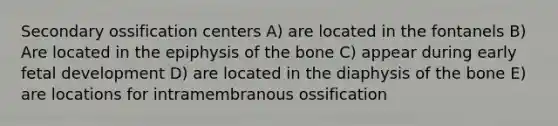 Secondary ossification centers A) are located in the fontanels B) Are located in the epiphysis of the bone C) appear during early <a href='https://www.questionai.com/knowledge/kmyRuaFuMz-fetal-development' class='anchor-knowledge'>fetal development</a> D) are located in the diaphysis of the bone E) are locations for intramembranous ossification