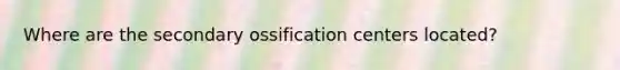 Where are the secondary ossification centers located?