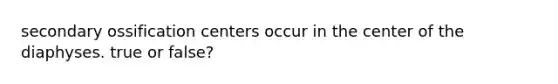 secondary ossification centers occur in the center of the diaphyses. true or false?