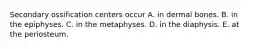 Secondary ossification centers occur A. in dermal bones. B. in the epiphyses. C. in the metaphyses. D. in the diaphysis. E. at the periosteum.