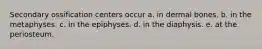 Secondary ossification centers occur a. in dermal bones. b. in the metaphyses. c. in the epiphyses. d. in the diaphysis. e. at the periosteum.
