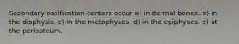 Secondary ossification centers occur a) in dermal bones. b) in the diaphysis. c) in the metaphyses. d) in the epiphyses. e) at the periosteum.