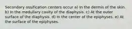 Secondary ossification centers occur a) In the dermis of the skin. b) In the medullary cavity of the diaphysis. c) At the outer surface of the diaphysis. d) In the center of the epiphyses. e) At the surface of the epiphyses.