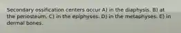 Secondary ossification centers occur A) in the diaphysis. B) at the periosteum. C) in the epiphyses. D) in the metaphyses. E) in dermal bones.