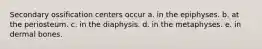 Secondary ossification centers occur a. in the epiphyses. b. at the periosteum. c. in the diaphysis. d. in the metaphyses. e. in dermal bones.