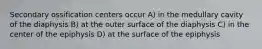 Secondary ossification centers occur A) in the medullary cavity of the diaphysis B) at the outer surface of the diaphysis C) in the center of the epiphysis D) at the surface of the epiphysis