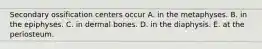 Secondary ossification centers occur A. in the metaphyses. B. in the epiphyses. C. in dermal bones. D. in the diaphysis. E. at the periosteum.