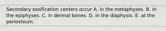 Secondary ossification centers occur A. in the metaphyses. B. in the epiphyses. C. in dermal bones. D. in the diaphysis. E. at the periosteum.