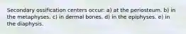 Secondary ossification centers occur: a) at the periosteum. b) in the metaphyses. c) in dermal bones. d) in the epiphyses. e) in the diaphysis.