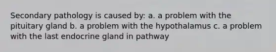 Secondary pathology is caused by: a. a problem with the pituitary gland b. a problem with the hypothalamus c. a problem with the last endocrine gland in pathway