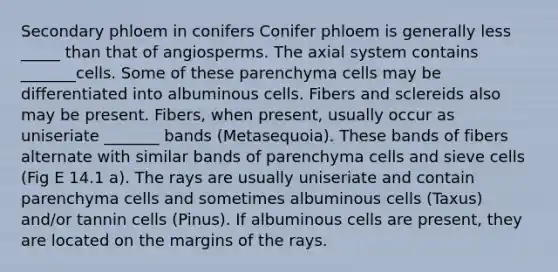 Secondary phloem in conifers Conifer phloem is generally less _____ than that of angiosperms. The axial system contains _______cells. Some of these parenchyma cells may be differentiated into albuminous cells. Fibers and sclereids also may be present. Fibers, when present, usually occur as uniseriate _______ bands (Metasequoia). These bands of fibers alternate with similar bands of parenchyma cells and sieve cells (Fig E 14.1 a). The rays are usually uniseriate and contain parenchyma cells and sometimes albuminous cells (Taxus) and/or tannin cells (Pinus). If albuminous cells are present, they are located on the margins of the rays.