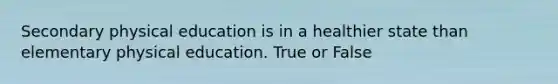 Secondary physical education is in a healthier state than elementary physical education. True or False