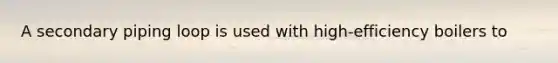 A secondary piping loop is used with high-efficiency boilers to