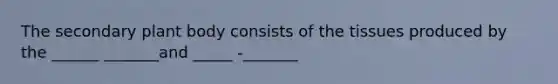 The secondary <a href='https://www.questionai.com/knowledge/kv6O590eut-plant-body' class='anchor-knowledge'>plant body</a> consists of the tissues produced by the ______ _______and _____ -_______