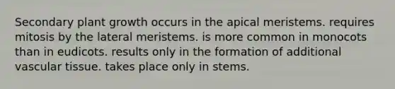 Secondary plant growth occurs in the apical meristems. requires mitosis by the lateral meristems. is more common in monocots than in eudicots. results only in the formation of additional vascular tissue. takes place only in stems.