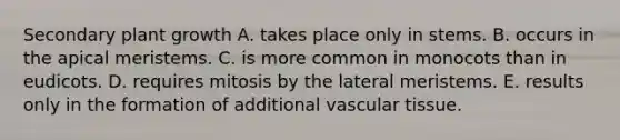 Secondary plant growth A. takes place only in stems. B. occurs in the apical meristems. C. is more common in monocots than in eudicots. D. requires mitosis by the lateral meristems. E. results only in the formation of additional vascular tissue.