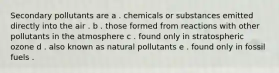 Secondary pollutants are a . chemicals or substances emitted directly into the air . b . those formed from reactions with other pollutants in the atmosphere c . found only in stratospheric ozone d . also known as natural pollutants e . found only in fossil fuels .