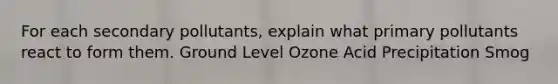 For each secondary pollutants, explain what primary pollutants react to form them. Ground Level Ozone Acid Precipitation Smog