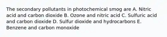 The secondary pollutants in photochemical smog are A. Nitric acid and carbon dioxide B. Ozone and nitric acid C. Sulfuric acid and carbon dioxide D. Sulfur dioxide and hydrocarbons E. Benzene and carbon monoxide