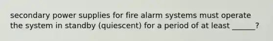 secondary power supplies for fire alarm systems must operate the system in standby (quiescent) for a period of at least ______?