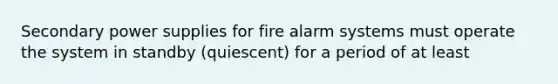 Secondary power supplies for fire alarm systems must operate the system in standby (quiescent) for a period of at least