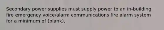 Secondary power supplies must supply power to an in-building fire emergency voice/alarm communications fire alarm system for a minimum of (blank).