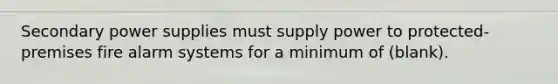 Secondary power supplies must supply power to protected-premises fire alarm systems for a minimum of (blank).