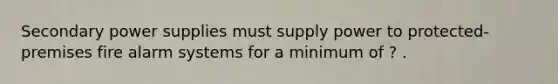 Secondary power supplies must supply power to protected-premises fire alarm systems for a minimum of ? .