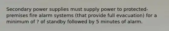 Secondary power supplies must supply power to protected-premises fire alarm systems (that provide full evacuation) for a minimum of ? of standby followed by 5 minutes of alarm.